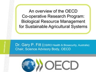 Dr. Gary P. Fitt (CSIRO Health & Biosecurity, Australia)
Chair, Science Advisory Body, OECD
An overview of the OECD
Co-operative Research Program:
Biological Resource Management
for Sustainable Agricultural Systems
 