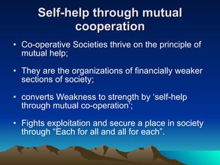 Self-help through mutual cooperation Co-operative Societies thrive on the principle of mutual help; They are the organizations of financially weaker sections of society; converts Weakness to strength by ‘self-help through mutual co-operation’; Fights exploitation and secure a place in society through “Each for all and all for each”. 