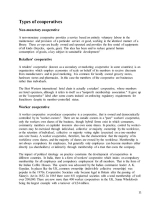 11
Types of cooperatives
Non-monetary cooperative
A non-monetary cooperative provides a service based on entirely voluntary labour in the
maintenance and provision of a particular service or good, working in the identical manner of a
library. These co-ops are locally owned and operated and provides the free rental of equipments
of all kinds (bicycles, sports, gear). This idea has been said to reduce general human
consumption of goods, a key subject in sustainable development]
Retailers' cooperative
A retailers' cooperative (known as a secondary or marketing cooperative in some countries) is an
organization which employs economies of scale on behalf of its members to receive discounts
from manufacturers and to pool marketing. It is common for locally owned grocery stores,
hardware stores and pharmacies. In this case the members of the cooperative are businesses
rather than individuals.
The Best Western international hotel chain is actually a retailers' cooperative, whose members
are hotel operators, although it refers to itself as a "nonprofit membership association." It gave up
on the "cooperative" label after some courts insisted on enforcing regulatory requirements for
franchisors despite its member-controlled status.
Worker cooperative
A worker cooperative or producer cooperative is a cooperative, that is owned and democratically
controlled by its "worker-owners". There are no outside owners in a "pure" workers' cooperative,
only the workers own shares of the business, though hybrid forms exist in which consumers,
community members or capitalist investors also own some shares. In practice, control by worker-
owners may be exercised through individual, collective or majority ownership by the workforce,
or the retention of individual, collective or majority voting rights (exercised on a one-member
one-vote basis). A worker cooperative, therefore, has the characteristic that the majority of its
workforce owns shares, and the majority of shares are owned by the workforce. Membership is
not always compulsory for employees, but generally only employees can become members either
directly (as shareholders) or indirectly through membership of a trust that owns the company.
The impact of political ideology on practice constrains the development of cooperatives in
different countries. In India, there is a form of workers' cooperative which insists on compulsory
membership for all employees and compulsory employment for all members. That is the form of
the Indian Coffee Houses. This system was advocated by the Indian communist leader A. K.
Gopalan. In places like the UK, common ownership (indivisible collective ownership) was
popular in the 1970s. Cooperative Societies only became legal in Britain after the passing of
Slaney's Act in 1852. In 1865 there were 651 registered societies with a total membership of well
over 200,000. There are now more than 400 worker cooperatives in the UK, Suma Wholefoods
being the largest example with a turnover of £24 million.
 