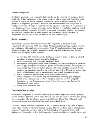 12
Volunteer cooperative
A volunteer cooperative is a cooperative that is run by and for a network of volunteers, for the
benefit of a defined membership or the general public, to achieve some goal. Depending on the
structure, it may be a collective or mutual organization, which is operated according to the
principles of cooperative governance. The most basic form of volunteer-run cooperative is a
voluntary association. A lodge or social club may be organized on this basis. A volunteer-run co-
op is distinguished from a worker cooperative in that the latter is by definition employee-owned,
whereas the volunteer cooperative is typically a non-stock corporation, volunteer-run consumer
co-op or service organization, in which workers and beneficiaries jointly participate in
management decisions and receive discounts on the basis of sweat equity.
Social cooperative
A particularly successful form of multi-stakeholder cooperative is the Italian "social
cooperative", of which some 7,000 exist. "Type A" social cooperatives bring together providers
and beneficiaries of a social service as members. "Type B" social cooperatives bring together
permanent workers and previously unemployed people who wish to integrate into the labor
market. They are legally defined as follows:
 no more than 80% of profits may be distributed, interest is limited to the bond rate and
dissolution is altruistic (assets may not be distributed)
 the cooperative has legal personality and limited liability
 the objective is the general benefit of the community and the social integration of citizens
 those of type B integrate disadvantaged people into the labour market. The categories of
disadvantage they target may include physical and mental disability, drug and alcohol
addiction, developmental disorders and problems with the law. They do not include other
factors of disadvantage such as unemployment, race, sexual orientation or abuse.
 type A cooperatives provide health, social or educational services
 various categories of stakeholder may become members, including paid employees,
beneficiaries, volunteers (up to 50% of members), financial investors and public
institutions. In type B cooperatives at least 30% of the members must be from the
disadvantaged target groups1
 voting is one person one vote
Consumers' cooperative
A consumers' cooperative is a business owned by its customers. Employees can also generally
become members. Members vote on major decisions and elect the board of directors from among
their own number. The first of these was set up in 1844 in the North-West of England by 28
weavers who wanted to sell food at a lower price than the local shops.
The world's largest consumers' cooperative is the Co-operative Group in the United Kingdom,
which offers a variety of retail and financial services. The UK also has a number of autonomous
consumers' cooperative societies, such as the East of England Co-operative Society and
Midcounties Co-operative. In fact, the Co-operative Group is something of a hybrid, having both
 