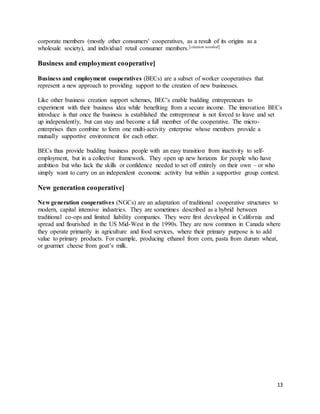 13
corporate members (mostly other consumers' cooperatives, as a result of its origins as a
wholesale society), and individual retail consumer members.[citation needed]
Business and employment cooperative]
Business and employment cooperatives (BECs) are a subset of worker cooperatives that
represent a new approach to providing support to the creation of new businesses.
Like other business creation support schemes, BEC's enable budding entrepreneurs to
experiment with their business idea while benefiting from a secure income. The innovation BECs
introduce is that once the business is established the entrepreneur is not forced to leave and set
up independently, but can stay and become a full member of the cooperative. The micro-
enterprises then combine to form one multi-activity enterprise whose members provide a
mutually supportive environment for each other.
BECs thus provide budding business people with an easy transition from inactivity to self-
employment, but in a collective framework. They open up new horizons for people who have
ambition but who lack the skills or confidence needed to set off entirely on their own – or who
simply want to carry on an independent economic activity but within a supportive group context.
New generation cooperative]
New generation cooperatives (NGCs) are an adaptation of traditional cooperative structures to
modern, capital intensive industries. They are sometimes described as a hybrid between
traditional co-ops and limited liability companies. They were first developed in California and
spread and flourished in the US Mid-West in the 1990s. They are now common in Canada where
they operate primarily in agriculture and food services, where their primary purpose is to add
value to primary products. For example, producing ethanol from corn, pasta from durum wheat,
or gourmet cheese from goat’s milk.
 