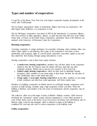 14
Types and number of cooperatives
Co-op City in The Bronx, New York City is the largest cooperative housing development in the
world, with 55,000 people.
The two largest supermarkets chains in Switzerland, Migros and Coop, are cooperatives. The
third largest bank, Raiffeisen, is a cooperative as well.
The top 300 largest cooperatives were listed in 2007 by the International Co-operative Alliance.
80% were involved in either agriculture, finance, or retail and more than half were in the United
States, Italy, or France. In the United States, cooperatives, particularly those in the Midwest, are
analyzed at the University of Wisconsin Center for Cooperatives.
Housing cooperative
A housing cooperative is a legal mechanism for ownership of housing where residents either own
shares (share capital co-op) reflecting their equity in the cooperative's real estate, or have
membership and occupancy rights in a not-for-profit cooperative (non-share capital co-op), and
they underwrite their housing through paying subscriptions or rent.
Housing cooperatives come in three basic equity structures
 In market-rate housing cooperatives, members may sell their shares in the cooperative
whenever they like for whatever price the market will bear, much like any other
residential property. Market-rate co-ops are very common in New York City.
 Limited equity housing cooperatives, which are often used by affordable housing
developers, allow members to own some equity in their home, but limit the sale price of
their membership share to that which they paid.
 Group equity or zero-equity housing cooperatives do not allow members to own equity
in their residences and often have rental agreements well below market rates.
Members of a building cooperative (in Britain known as a self-build housing cooperative) pool
resources to build housing, normally using a high proportion of their own labor. When the
building is finished, each member is the sole owner of a homestead, and the cooperative may be
dissolved.
This collective effort was at the origin of many of Britain's building societies, which however,
developed into "permanent" mutual savings and loan organisations, a term which persisted in
some of their names (such as the former Leeds Permanent). Nowadays such self-building may be
financed using a step-by-step mortgage which is released in stages as the building is
completed.The term may also refer to worker cooperatives in the building trade.
Utility cooperative
 