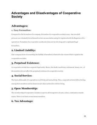 19
Advantages and Disadvantages of Cooperative
Society
Advantages:
1. Easy Formation:
Compared to the formation of a company, formation ofa cooperative society is easy. Any ten adult
persons can voluntarily form themselves into an association and get it registeredwith the Registrar ofCo -
operatives. Formation ofa cooperative society also does not involve long and co mplicated legal
formalities.
2. Limited Liability:
Like company form ofownership, the liability ofmembers is limited to the extentoftheir capital in the
cooperativesocieties.
3. Perpetual Existence:
A cooperative society has a separate legal entity. Hence, the death, insolvency, retirement, lunacy,etc., of
the members do not affect the perpetual existenceofa cooperativesociety.
4. Social Service:
The basic philosophy ofcooperatives is self-help and mutual help. Thus, cooperatives fosterfellow feeling
among their members and inculcate moral values in them for a better living.
5. Open Membership:
The membership ofcooperative societies is open to all irrespective ofcaste, colour, creed and economic
status. There is no limit on maximum members.
6. Tax Advantage:
 