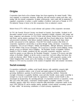 2
Origins
Cooperation dates back as far as human beings have been organizing for mutual benefit. Tribes
were organized as cooperative structures, allocating jobs and resources among each other, only
trading with the external communities In alpine environments, trade could only be maintained in
organized cooperatives to achieve a useful condition of artificial roads such as Viamala in 1472.
Pre-industrial Europe is home to the first cooperatives from an industrial context.
Robert Owen (1771–1858) was a social reformer and a pioneer of the cooperative movement.
In 1761, the Fenwick Weavers' Society was formed in Fenwick, East Ayrshire, Scotland to sell
discounted oatmeal to local workers. Its services expanded to include assistance with savings and
loans, emigration and education. In 1810, Welsh social reformer Robert Owen, from Newtown in
mid-Wales, and his partners purchased New Lanark mill from Owen's father-in-law David Dale
and proceeded to introduce better labour standards including discounted retail shops where
profits were passed on to his employees. Owen left New Lanark to pursue other forms of
cooperative organization and develop co-op ideas through writing and lecture. Cooperative
communities were set up in Glasgow, Indiana and Hampshire, although ultimately unsuccessful.
In 1828, William King set up a newspaper, The Cooperator, to promote Owen's thinking, having
already set up a co-operative store in Brighton., The Rochdale Society of Equitable Pioneers,
founded in 1844, is usually considered the first successful cooperative enterprise, used as a
model for modern co-ops, following the 'Rochdale Principles'. A group of 28 weavers and other
artisans in Rochdale, England set up the society to open their own store selling food items they
could not otherwise afford. Within ten years there were over 1,000 cooperative societies in the
United Kingdom.Other events such as the founding of a friendly society by the Tolpuddle
Martyrs in 1832 were key occasions in the creation of organized labor and consumer movements.
Social economy
Co-operatives traditionally combine social benefit interests with capitalistic property-right
interests. Co-operatives achieve a mix of social and capital purposes by democratically
governing distribution questions by and between equal controlling members. Democratic
oversight of decisions to equitably distribute assets and other benefits means capital ownership is
arranged in a way for social benefit inside the organization. External societal benefit is also
encouraged by incorporating the operating-principle of cooperation between co-operatives. In the
final year of the 20th century, cooperatives banded together to establish a number of social
enterprise agencies which have moved to adopt the multi-stakeholder cooperative model. In the
years 1994–2009 the EU and its member nations gradually revised national accounting systems
to "make visible" the increasing contribution of social economy organizations.
 