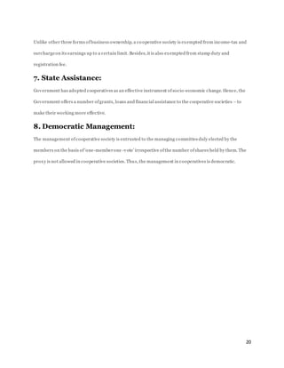 20
Unlike other three forms ofbusiness ownership, a cooperative society is exempted from income-tax and
surchargeon its earnings up to a certain limit. Besides,it is also exempted from stamp duty and
registration fee.
7. State Assistance:
Government has adopted cooperatives as an effective instrument ofsocio-economic change. Hence, the
Government offers a number ofgrants, loans and financial assistance to the cooperative societies –to
make their working more effective.
8. Democratic Management:
The management ofcooperative society is entrusted to the managing committeeduly elected by the
members on the basis of‘one-memberone -vote’ irrespective ofthe number ofshares held by them. The
proxy is not allowed in cooperative societies. Thus, the management in cooperatives is democratic.
 