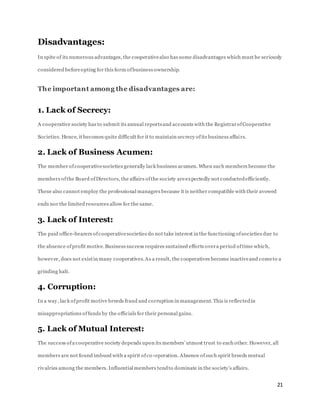 21
Disadvantages:
In spite of its numerous advantages, the cooperativealso has some disadvantages which must be seriously
considered beforeopting for this form ofbusiness ownership.
The important among the disadvantages are:
1. Lack of Secrecy:
A cooperative society has to submit its annual reportsand accounts with the RegistrarofCooperative
Societies. Hence, it becomes quite difficult for it to maintain secrecy ofits business affairs.
2. Lack of Business Acumen:
The member ofcooperativesocieties generally lack business acumen. When such members become the
members ofthe Board ofDirectors, the affairs ofthe society areexpectedly not conductedefficiently.
These also cannot employ the professional managers because it is neither compatible with their avowed
ends nor the limited resources allow for the same.
3. Lack of Interest:
The paid office-bearers ofcooperativesocieties do not take interest in the functioning ofsocieties due to
the absence ofprofit motive.Business success requires sustained efforts overa period oftime which,
however, does not existin many cooperatives.As a result, the cooperatives become inactiveand cometo a
grinding halt.
4. Corruption:
In a way, lack ofprofit motive breeds fraud and corruption in management. This is reflectedin
misappropriations offunds by the officials for their personal gains.
5. Lack of Mutual Interest:
The success ofa cooperative society depends upon its members’ utmost trust to each other. However, all
members are not found imbued with a spirit ofco-operation. Absence ofsuch spirit breeds mutual
rivalries among the members. Influential members tendto dominate in the society’s affairs.
 