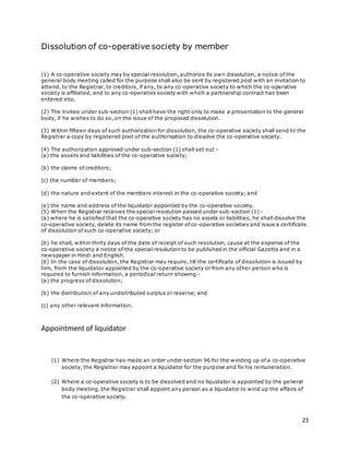 23
Dissolution of co-operative society by member
(1) A co-operative society may by special resolution, authorize its own dissolution, a notice of the
general body meeting called for the purpose shall also be sent by registered post with an invitation to
attend, to the Registrar, to creditors, if any, to any co-operative society to which the co-operative
society is affiliated, and to any co-operative society with which a partnership contract has been
entered into.
(2) The invitee under sub-section (1) shall have the right only to make a presentation to the general
body, if he wishes to do so, on the issue of the proposed dissolution.
(3) Within fifteen days of such authorization for dissolution, the co-operative society shall send to the
Registrar a copy by registered post of the authorisation to dissolve the co-operative society.
(4) The authorization approved under sub-section (1) shall set out -
(a) the assets and liabilities of the co-operative society;
(b) the claims of creditors;
(c) the number of members;
(d) the nature and extent of the members interest in the co-operative society; and
(e) the name and address of the liquidator appointed by the co-operative society.
(5) When the Registrar receives the special resolution passed under sub-section (1) -
(a) where he is satisfied that the co-operative society has no assets or liabilities, he shall dissolve the
co-operative society, delete its name from the register of co-operative societies and issue a certificate
of dissolution of such co-operative society; or
(b) he shall, within thirty days of the date of receipt of such resolution, cause at the expense of the
co-operative society a notice of the special resolution to be published in the official Gazette and in a
newspaper in Hindi and English.
(6) In the case of dissolution, the Registrar may require, till the certificate of dissolution is issued by
him, from the liquidator appointed by the co-operative society or from any other person who is
required to furnish information, a periodical return showing -
(a) the progress of dissolution;
(b) the distribution of any undistributed surplus or reserve; and
(c) any other relevant information.
Appointment of liquidator
(1) Where the Registrar has made an order under section 96 for the winding up of a co-operative
society, the Registrar may appoint a liquidator for the purpose and fix his remuneration.
(2) Where a co-operative society is to be dissolved and no liquidator is appointed by the general
body meeting, the Registrar shall appoint any person as a liquidator to wind up the affairs of
the co-operative society.
 