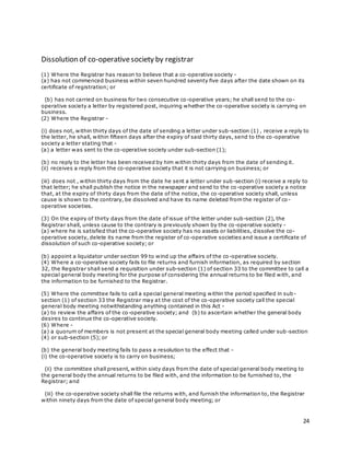 24
Dissolution of co-operativesociety by registrar
(1) Where the Registrar has reason to believe that a co-operative society -
(a) has not commenced business within seven hundred seventy five days after the date shown on its
certificate of registration; or
(b) has not carried on business for two consecutive co-operative years; he shall send to the co-
operative society a letter by registered post, inquiring whether the co-operative society is carrying on
business.
(2) Where the Registrar -
(i) does not, within thirty days of the date of sending a letter under sub-section (1) , receive a reply to
the letter, he shall, within fifteen days after the expiry of said thirty days, send to the co -operative
society a letter stating that -
(a) a letter was sent to the co-operative society under sub-section (1);
(b) no reply to the letter has been received by him within thirty days from the date of sending it.
(ii) receives a reply from the co-operative society that it is not carrying on business; or
(iii) does not , within thirty days from the date he sent a letter under sub-section (i) receive a reply to
that letter; he shall publish the notice in the newspaper and send to the co-operative society a notice
that, at the expiry of thirty days from the date of the notice, the co-operative society shall, unless
cause is shown to the contrary, be dissolved and have its name deleted from the register of co -
operative societies.
(3) On the expiry of thirty days from the date of issue of the letter under sub-section (2), the
Registrar shall, unless cause to the contrary is previously shown by the co-operative society -
(a) where he is satisfied that the co-operative society has no assets or liabilities, dissolve the co-
operative society, delete its name from the register of co-operative societies and issue a certificate of
dissolution of such co-operative society; or
(b) appoint a liquidator under section 99 to wind up the affairs of the co-operative society.
(4) Where a co-operative society fails to file returns and furnish information, as required by section
32, the Registrar shall send a requisition under sub-section (1) of section 33 to the committee to call a
special general body meeting for the purpose of considering the annual returns to be filed with, and
the information to be furnished to the Registrar.
(5) Where the committee fails to call a special general meeting within the period specified in sub-
section (1) of section 33 the Registrar may at the cost of the co-operative society call the special
general body meeting notwithstanding anything contained in this Act -
(a) to review the affairs of the co-operative society; and (b) to ascertain whether the general body
desires to continue the co-operative society.
(6) Where -
(a) a quorum of members is not present at the special general body meeting called under sub-section
(4) or sub-section (5); or
(b) the general body meeting fails to pass a resolution to the effect that -
(i) the co-operative society is to carry on business;
(ii) the committee shall present, within sixty days from the date of special general body meeting to
the general body the annual returns to be filed with, and the information to be furnished to, the
Registrar; and
(iii) the co-operative society shall file the returns with, and furnish the information to, the Registrar
within ninety days from the date of special general body meeting; or
 