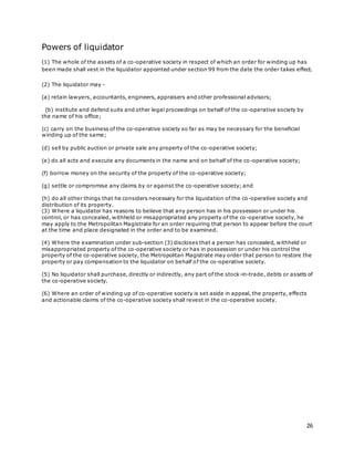 26
Powers of liquidator
(1) The whole of the assets of a co-operative society in respect of which an order for winding up has
been made shall vest in the liquidator appointed under section 99 from the date the order takes effect.
(2) The liquidator may -
(a) retain lawyers, accountants, engineers, appraisers and other professional advisors;
(b) institute and defend suits and other legal proceedings on behalf of the co-operative society by
the name of his office;
(c) carry on the business of the co-operative society so far as may be necessary for the beneficial
winding up of the same;
(d) sell by public auction or private sale any property of the co-operative society;
(e) do all acts and execute any documents in the name and on behalf of the co-operative society;
(f) borrow money on the security of the property of the co-operative society;
(g) settle or compromise any claims by or against the co-operative society; and
(h) do all other things that he considers necessary for the liquidation of the co-operative society and
distribution of its property.
(3) Where a liquidator has reasons to believe that any person has in his possession or under his
control, or has concealed, withheld or misappropriated any property of the co-operative society, he
may apply to the Metropolitan Magistrate for an order requiring that person to appear before the court
at the time and place designated in the order and to be examined.
(4) Where the examination under sub-section (3) discloses that a person has concealed, withheld or
misappropriated property of the co-operative society or has in possession or under his control the
property of the co-operative society, the Metropolitan Magistrate may order that person to restore the
property or pay compensation to the liquidator on behalf of the co-operative society.
(5) No liquidator shall purchase, directly or indirectly, any part of the stock-in-trade, debts or assets of
the co-operative society.
(6) Where an order of winding up of co-operative society is set aside in appeal, the property, effects
and actionable claims of the co-operative society shall revest in the co-operative society.
 