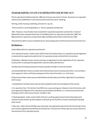 27
MAHARASHTRA STATE CO-OPERATIVE SOCIETIES ACT
The Co-operative CreditSocietiesAct,1904 was firstLaw wascomesin forces.Atpresent, Co-operative
societiesare establishedinnumerouseconomicactivitiessuchas: Banking,
farming,credit,housing,marketing,consumerco-op,etc.
There has beena central legislation,i.e.The Co-operative societiesAct,
1912. However,mostof stateshave enactedtheirseparate Cooperative societiesAct.Instate of
Maharashtra have separate Act,knownasThe Maharashtra Co-operative SocietiesAct,1960. The
Maharashtra Co-operative societiesRules1961 and Maharashtra OwnershipFlatsAct,1963.
These Actshas define variousimportantterms,Accountingsystemandfinal Accountsformatandsoon.
Definitions :
Under Maharashtra Co-operativesocietiesAct.
1) Co-operative Society:Undersection2(27) of the Act Societymeansa co-operativesocietyregistered
or deemedtobe registeredunderthisAct.Co-operative societyisdistinctfromitsmembers.
2) Members: Membermeansa personjoininginanapplicationforthe registrationof aCo-operative
societywhichissubsequentlyregisteredora persondually admittedtoa
membershipof existingsocietyandincludesassociate memberornominal member.
a) Associate Membermeansamemberwhoholdsjointlyashare of societywithothers.suchmembers
name appearsinshare certificate subsequenttothe name of member.(i.e.2ndname)
b) Nominal membermeansapersonadmittedtomembershipassuchafterregistrationinaccordance
withitsLaws.
c) Sympathizermembermeansapersonwhosympathieswithaimsandobjectsof the society.
3. Co-operative Year:The Acthas Fixed30th June,asaccountingyear.Howevermostof societies,with
priorapproval of Registrarof Co-operativesocietyfollows31stMarch, (i.e.financial year)asthe year
endingtoconfirmwithIncome Tax Act. OnMarch 31st.
4. WorkingCapital : Under section2(31) of the Act, workingcapital meansfundsatthe disposal of
societyinclusive of paid-upshare capital,fundsbuiltupoutof profitsa moneyraisedbyborrowing&
othermeans.
5. Bye Law : Under Section2(5) Bye Law meansbye-law registered underActforthe time beinginforce
and includesregisteredamendmentsof suchbye law.The provisionsof bye lawscannot be contrary to
the provisionsof Co-operativesociety
 