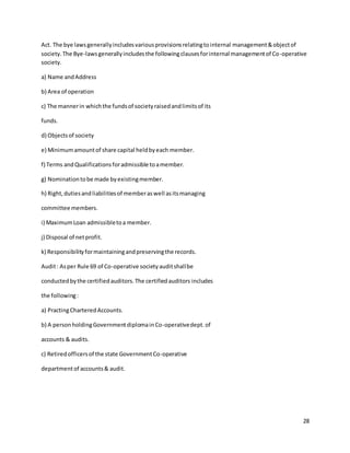 28
Act. The bye lawsgenerallyincludesvariousprovisionsrelatingtointernal management&objectof
society.The Bye-lawsgenerallyincludesthe followingclausesforinternal managementof Co-operative
society.
a) Name andAddress
b) Area of operation
c) The mannerin whichthe fundsof societyraisedandlimitsof its
funds.
d) Objectsof society
e) Minimumamountof share capital heldbyeach member.
f) Terms andQualificationsforadmissible toamember.
g) Nominationtobe made byexistingmember.
h) Right,dutiesandliabilitiesof memberaswell asitsmanaging
committee members.
i) MaximumLoan admissibletoa member.
j) Disposal of netprofit.
k) Responsibilityformaintainingandpreservingthe records.
Audit: Asper Rule 69 of Co-operative societyauditshallbe
conductedbythe certifiedauditors.The certifiedauditors includes
the following:
a) PractingCharteredAccounts.
b) A personholdingGovernmentdiplomainCo-operativedept.of
accounts & audits.
c) Retiredofficersof the state GovernmentCo-operative
departmentof accounts& audit.
 