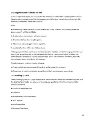 29
Managementand Administration
In anyCo-operative society,itisnotpossiblethatmembersshouldlookfordayto dayadministration
like acompany,managementof the dayto day vestsinthe handsof managingcommittee.(sec.73),
howeversome powersare vestedinGeneral
Body.
• General Body: General Bodyof Co-operativesocietyisFinal Authority.The followingimportant
powersare onlywithGeneral Body.
1. Amalgamationof one societywithothersociety.
2. Amendmentof bye-lawsby2/3 majority.
3. Adoptionof accounts,appropriationof profits.
4. Sanctionof writtenoff the Baddebtsand Loss.
• ManagingCommittee :Membersof societyelectssome membersandformmanagingcommittee,to
lookforthe whole of the dayto day managementof society.Fordivisionof labour,differentsub-
committeesare formedsuchaspurchase committee,Repair&maintenance committee,Accounts
committee etc.asperneed& type of the society.
The administrative functionsincludesfollowing:
a) Propercustodyandmaintenance of recordsas well aspropertiesof society.
b) To summonall meetings,includingAnnual GeneralBodyandrecordsthe proceedings.
Accounting System :
The AccountingSystemof Co-operativesocietiesare onsame time thanof anycommercial system.Rule
No.65 of Maharashtra Co-operative societiesActgivesaspecificlistof the followingbookstobe
maintainbysociety.
• AccountingBooks/Records
• CashBook
• General Ledger&Personal Ledger
• StockRegister
• PropertyRegister.
b) Registerof members.
 