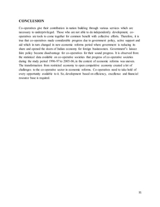 31
CONCLUSION
Co-operatives give their contribution in nation building through various services which are
necessary to underprivileged. Those who are not able to do independently development, co-
operatives are tools to come together for common benefit with collective efforts. Therefore, it is
true that co-operatives made considerable progress due to government policy, active support and
aid which in turn changed in new economic reforms period where government is reducing its
share and opened the doors of Indian economy for foreign businessmen. Government‟s laissez
faire policy became disadvantage for co-operatives for their sound progress. It is observed from
the statistical data available on co-operative societies that progress of co-operative societies
during the study period 1996-97 to 2005-06, in the context of economic reforms was uneven.
The transformation from restricted economy to open competitive economy created a lot of
challenges to the co-operative sector in economic reforms. Co-operatives need to take hold of
every opportunity available to it. So, development based on efficiency, excellence and financial
resource base is required.
 