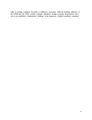4
pillar in creating conditions favorable to solidaristic economies. With the declining influence of
the USSR after the 1960s, socialist strategies pluralized, though economic democratizers have
not as yet established a fundamental challenge to the hegemony of global neoliberal capitalism.
 