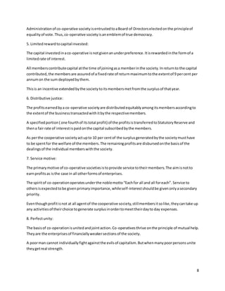 8
Administrationof co-operative societyisentrustedtoaBoard of Directorselectedonthe principleof
equalityof vote.Thus,co-operative societyisanemblemof true democracy.
5. Limitedrewardtocapital invested:
The capital investedinaco-operative is notgivenanunderpreference.Itisrewardedinthe formof a
limitedrate of interest.
All memberscontributecapital atthe time of joiningasa memberinthe society.Inreturnto the capital
contributed,the membersare assuredof a fixedrate of returnmaximumtothe extentof 9 percent per
annumon the sum deployedbythem.
Thisis an incentive extendedbythe societytoitsmembersmetfromthe surplusof thatyear.
6. Distributive justice:
The profitsearnedbya co-operative societyare distributedequitablyamongitsmembersaccordingto
the extentof the businesstransactedwithitbythe respectivemembers.
A specifiedportion( one fourthof itstotal profit) of the profitsistransferredtoStatutoryReserve and
thena fair rate of interest ispaidonthe capital subscribedbythe members.
As perthe cooperative societyactupto 10 per centof the surplusgeneratedbythe societymusthave
to be spentfor the welfare of the members.The remainingprofitsare disbursedonthe basisof the
dealingsof the individual memberswiththe society.
7. Service motive:
The primarymotive of co-operative societiesistoprovide service totheirmembers.The aimisnotto
earnprofitsas isthe case in all otherformsof enterprises.
The spiritof co-operationoperatesunderthe noblemotto“Eachfor all and all foreach”. Service to
othersisexpectedtobe givenprimaryimportance,whileself-interestshouldbe givenonlyasecondary
priority.
Eventhoughprofitisnot at all agentof the cooperative society,stillmembersitsolike,theycantake up
any activitiesof theirchoice togenerate surplusinordertomeettheirdayto day expenses.
8. Perfectunity:
The basisof co-operationisunitedandjointaction.Co-operativesthrive onthe principle of mutual help.
Theyare the enterprisesof financiallyweakersectionsof the society.
A poorman cannot individuallyfightagainstthe evilsof capitalism.Butwhenmanypoorpersonsunite
theygetreal strength.
 