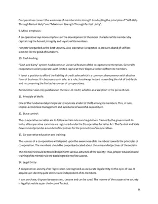 9
Co-operativesconvertthe weaknessof membersintostrengthbyadoptingthe principlesof “Self-Help
ThroughMutual Help”and “MaximumStrengthThroughPerfectUnity”.
9. Moral emphasis:
A co-operative laysmore emphasisonthe developmentof the moral characterof itsmembersby
capitalizingthe honest,integrityandloyaltyof itsmembers.
Honestyisregardedas the bestsecurity.A co-operativeisexpectedtoprepare abandof selfless
workersforthe good of humanity.
10. Cash trading:
“Cash and Carry” systemhasbecome anuniversal feature of the co-operativeenterprises.Generally
cooperative societyoperateswithlimitedcapital attheirdisposalcollectedfromitsmembers.
It isnot a positiontoaffordthe liabilityof creditsaleswhichisacommonphenomenonwithal other
formof business.Itisbecause acash sale,asa rule,hasalwayshelpedinavoidingthe riskof baddebts
and inconservingthe limitedresourcesof co-operatives.
But memberscanonlypurchase onthe basisof credit,whichisan exceptiontothe presentrule.
11. Principle of thrift:
One of the fundamental principlesistoinculcate ahabitof thriftamongits members.This,inturn,
implieseconomical managementandavoidance of wasteful expenditure.
12. State control:
The co-operative societiesare tofollowcertainrulesandregulationsframedbythe government.In
India,all cooperative societiesare registeredunderthe Co-operativeSocietiesAct.The Central andState
Governmentprovidesanumberof incentivesforthe promotionof co-operatives.
13. Co-operativeeducationandtraining:
The successof a co-operative will dependuponthe awarenessof itsmemberstowardsthe principlesof
co-operation.The membersshouldbe properlyeducatedaboutthe aimsandobjectivesof the society.
The membersshouldbe trainedtoperformvariousactivitiesof the society.Thus,propereducationand
trainingof itsmembersisthe basisingredientof itssuccess.
14. Legal Entity:
A cooperativessocietyafterregistrationisrecognizedasaseparate legal entityonthe eyesof law.It
acquiresan identityquite distinctandindependentof itsmembers.
It can purchase,dispose itsownassets,cansue andcan be sued.The income of the cooperative society
islegallytaxable asperthe Income Tax Act.
 