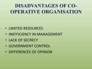 DISADVANTAGES OF CO-
OPERATIVE ORGANISATION
• LIMITED RESOURCES
• INEFFICIENCY IN MANAGEMENT
• LACK OF SECRECY
• GOVERNMENT CONTROL
• DIFFERENCES OF OPINION
 