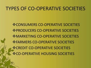 TYPES OF CO-OPERATIVE SOCIETIES
CONSUMERS CO-OPERATIVE SOCIETIES
PRODUCERS CO-OPERATIVE SOCIETIES
MARKETING CO-OPERATIVE SOCIETIES
FARMERS CO-OPERATIVE SOCIETIES
CREDIT CO-OPERATIVE SOCIETIES
CO-OPERATIVE HOUSING SOCIETIES
 