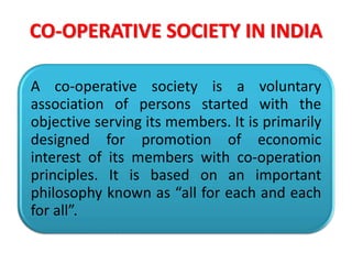 CO-OPERATIVE SOCIETY IN INDIA
A co-operative society is a voluntary
association of persons started with the
objective serving its members. It is primarily
designed for promotion of economic
interest of its members with co-operation
principles. It is based on an important
philosophy known as “all for each and each
for all”.
 