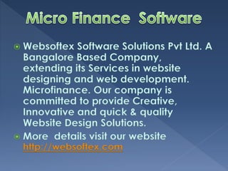  Websoftex Software Solutions Pvt Ltd. A
Bangalore Based Company,
extending its Services in website
designing and web development.
Microfinance. Our company is
committed to provide Creative,
Innovative and quick & quality
Website Design Solutions.
More details visit our website
http://websoftex.com