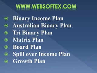  Binary Income Plan
 Australian Binary Plan
 Tri Binary Plan
 Matrix Plan
 Board Plan
 Spill over Income Plan
 Growth Plan
 