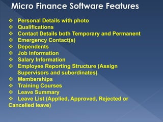 Micro Finance Software Features
 Personal Details with photo
 Qualifications
 Contact Details both Temporary and Permanent
 Emergency Contact(s)
 Dependents
 Job Information
 Salary Information
 Employee Reporting Structure (Assign
Supervisors and subordinates)
 Memberships
 Training Courses
 Leave Summary
 Leave List (Applied, Approved, Rejected or
Cancelled leave)
 