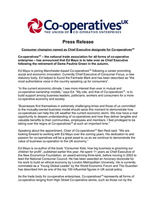 Press Release
  Consumer champion named as Chief Executive designate for Co-operativesUK

Co-operativesUK – the national trade association for all forms of co-operative
enterprise – has announced that Ed Mayo is to take over as Chief Executive
following the retirement of Dame Pauline Green in the autumn.

Ed Mayo is joining Manchester-based Co-operativesUK following a career promoting
social and economic innovation. Currently Chief Executive of Consumer Focus, a new
statutory body, Ed helped to found the Fairtrade Mark and has been described as "the
most authoritative voice in the country speaking up for consumers”.

“In the current economic climate, I see more interest than ever in mutual and
co-operative ownership models,” says Ed. “My role, and that of Co-operativesUK, is to
build support among business leaders, politicians, workers and consumers for a more
co-operative economy and society.

“Businesses find themselves in extremely challenging times and those of us committed
to the mutually-owned business model should seize this moment to demonstrate how
co-operatives can help the UK weather the current economic storm. We now have a real
opportunity to deepen understanding of co-operatives and how they deliver tangible and
valuable benefits to their communities, employees and members. I feel privileged to be
taking over the reigns at Co-operativesUK at such an important time.”

Speaking about the appointment, Chair of Co-operativesUK Ben Reid said: “We are
looking forward to working with Ed Mayo over the coming years. His dedication to and
passion for co-operatives will be a great asset to us as we continue to demonstrate the
value of business co-operation to the UK economy.”

Ed Mayo is co-author of the book “Consumer Kids: how big business is grooming our
children for profit”, published earlier this year. He spent 11 years as Chief Executive of
the New Economics Foundation, an award-winning think-tank, before moving in 2003 to
lead the National Consumer Council. He has been awarded an honorary doctorate for
his work to build an ethical economy by London Metropolitan University. He is currently
nominated as a ‘Young Global Leader’ by the World Economic Forum and The Guardian
has described him as one of the top 100 influential figures in UK social policy.

As the trade body for co-operative enterprises, Co-operativesUK represents all forms of
co-operative ranging from High Street Co-operative stores, such as those run by the
 