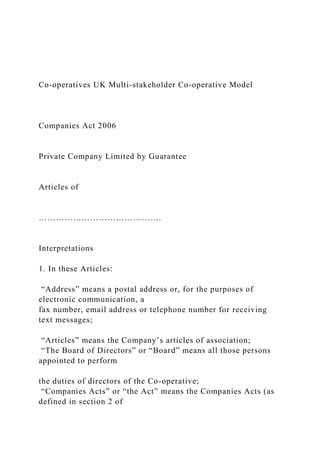 Co-operatives UK Multi-stakeholder Co-operative Model
Companies Act 2006
Private Company Limited by Guarantee
Articles of
…………………………………….
Interpretations
1. In these Articles:
“Address” means a postal address or, for the purposes of
electronic communication, a
fax number, email address or telephone number for receiving
text messages;
“Articles” means the Company’s articles of association;
“The Board of Directors” or “Board” means all those persons
appointed to perform
the duties of directors of the Co-operative;
“Companies Acts” or “the Act” means the Companies Acts (as
defined in section 2 of
 