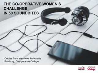THE CO-OPERATIVE WOMEN’S
CHALLENGE
IN 50 SOUNDBITES
Quotes from interviews by Natalie
Bradbury, Co-operative College
 