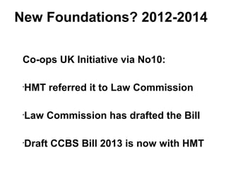 New Foundations? 2012-2014
Co-ops UK Initiative via No10:
•
HMT referred it to Law Commission
•
Law Commission has drafted the Bill
•
Draft CCBS Bill 2013 is now with HMT
 