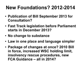 New Foundations? 2012-2014
● Publication of Bill September 2013 for
Consultation?
● Fast Track legislation before Parliament
starts in December 2013?
● No change to substance
● Law in one place and language simpler
● Package of changes at once? 2010 Bill
in force, increased WSC holding limit,
insolvency rescue procedures, new
FCA Guidance – all in 2014?
 