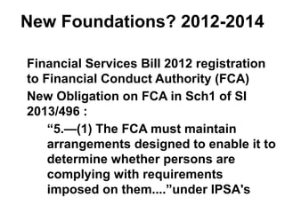 New Foundations? 2012-2014
Financial Services Bill 2012 registration
to Financial Conduct Authority (FCA)
New Obligation on FCA in Sch1 of SI
2013/496 :
“5.—(1) The FCA must maintain
arrangements designed to enable it to
determine whether persons are
complying with requirements
imposed on them....”under IPSA's
 