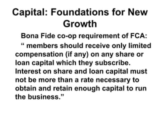 Capital: Foundations for New
Growth
Bona Fide co-op requirement of FCA:
“ members should receive only limited
compensation (if any) on any share or
loan capital which they subscribe.
Interest on share and loan capital must
not be more than a rate necessary to
obtain and retain enough capital to run
the business.”
 