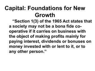 Capital: Foundations for New
Growth
“Section 1(3) of the 1965 Act states that
a society may not be a bona fide co-
operative if it carries on business with
the object of making profits mainly for
paying interest, dividends or bonuses on
money invested with or lent to it, or to
any other person.”
 