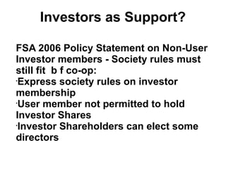 Investors as Support?
FSA 2006 Policy Statement on Non-User
Investor members - Society rules must
still fit b f co-op:
•
Express society rules on investor
membership
•
User member not permitted to hold
Investor Shares
•
Investor Shareholders can elect some
directors
 