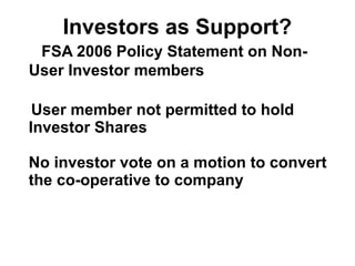 Investors as Support?
FSA 2006 Policy Statement on Non-
User Investor members
User member not permitted to hold
Investor Shares
No investor vote on a motion to convert
the co-operative to company
 
