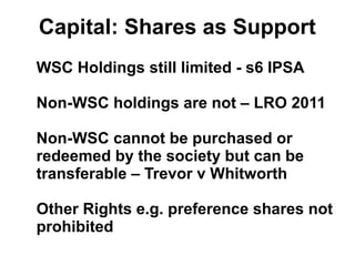 Capital: Shares as Support
WSC Holdings still limited - s6 IPSA
Non-WSC holdings are not – LRO 2011
Non-WSC cannot be purchased or
redeemed by the society but can be
transferable – Trevor v Whitworth
Other Rights e.g. preference shares not
prohibited
 