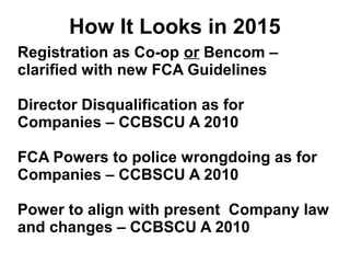 How It Looks in 2015
Registration as Co-op or Bencom –
clarified with new FCA Guidelines
Director Disqualification as for
Companies – CCBSCU A 2010
FCA Powers to police wrongdoing as for
Companies – CCBSCU A 2010
Power to align with present Company law
and changes – CCBSCU A 2010
 
