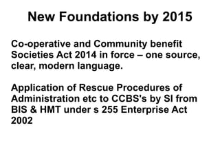 New Foundations by 2015
Co-operative and Community benefit
Societies Act 2014 in force – one source,
clear, modern language.
Application of Rescue Procedures of
Administration etc to CCBS's by SI from
BIS & HMT under s 255 Enterprise Act
2002
 