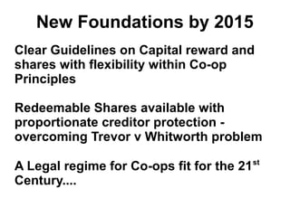 New Foundations by 2015
Clear Guidelines on Capital reward and
shares with flexibility within Co-op
Principles
Redeemable Shares available with
proportionate creditor protection -
overcoming Trevor v Whitworth problem
A Legal regime for Co-ops fit for the 21st
Century....
 