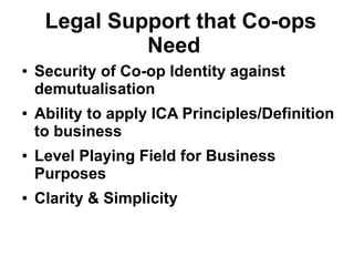 Legal Support that Co-ops
Need
● Security of Co-op Identity against
demutualisation
● Ability to apply ICA Principles/Definition
to business
● Level Playing Field for Business
Purposes
● Clarity & Simplicity
 