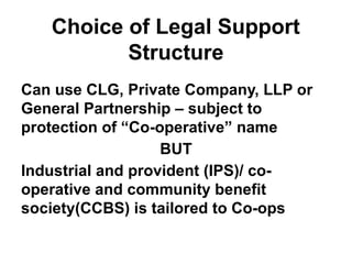 Choice of Legal Support
Structure
Can use CLG, Private Company, LLP or
General Partnership – subject to
protection of “Co-operative” name
BUT
Industrial and provident (IPS)/ co-
operative and community benefit
society(CCBS) is tailored to Co-ops
 
