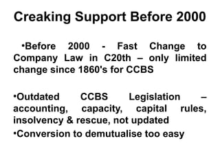 Creaking Support Before 2000
●
Before 2000 - Fast Change to
Company Law in C20th – only limited
change since 1860's for CCBS
●
Outdated CCBS Legislation –
accounting, capacity, capital rules,
insolvency & rescue, not updated
●
Conversion to demutualise too easy
 