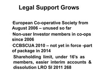 Legal Support Grows
•
European Co-operative Society from
August 2006 – unused so far
•
Non-user Investor members in co-ops
since 2006
•
CCBSCUA 2010 – not yet in force -part
of package in 2014
Shareholding limit, under 16's as
members, easier interim accounts &
dissolution LRO SI 2011 268
 