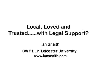 Local. Loved and
Trusted......with Legal Support?
Ian Snaith
DWF LLP, Leicester University
www.iansnaith.com
 