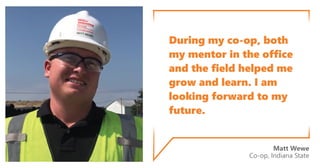 During my co-op, both
my mentor in the office
and the field helped me
grow and learn. I am
looking forward to my
future.
Matt Wewe
Co-op, Indiana State
 