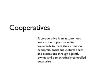 Cooperatives A co-operative is an autonomous association of persons united voluntarily to meet their common economic, social and cultural needs and aspirations through a jointly owned and democratically controlled enterprise. 