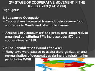 2ND STAGE OF COOPERATIVE MOVEMENT IN THE
PHILIPPINES (1941-1986)
Highlights:
2.1 Japanese Occupation
-- Cooperatives increased tremendously - severe food
shortages in Manila and other urban areas
-- Around 5,000 consumers’ and producers’ cooperatives
organized constituting 77% increase over 570 rural
cooperatives in 1939.
2.2 The Rehabilitation Period after WWII
-- Many laws were passed to assist the organization and
reorganization of cooperatives during the rehabilitation
period after WWII.

 