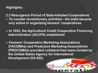 Highlights:
2.3 Resurgence Period of State-Initiated Cooperatives
-- To counter revolutionary activities - the state became
very active in organizing farmers' cooperatives.
-- In 1952, the Agricultural Credit Cooperative Financing
Administration (ACCFA) established
-- Farmers' Cooperative Marketing Associations
(FACOMAs) and Producers Marketing Associations
(PROCOMAs) provided collateral-free loans funded by
the United States Agency for International
Development (US AID).

 