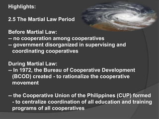 Highlights:
2.5 The Martial Law Period
Before Martial Law:
-- no cooperation among cooperatives
-- government disorganized in supervising and
coordinating cooperatives
During Martial Law:
-- In 1972, the Bureau of Cooperative Development
(BCOD) created - to rationalize the cooperative
movement

-- the Cooperative Union of the Philippines (CUP) formed
- to centralize coordination of all education and training
programs of all cooperatives

 